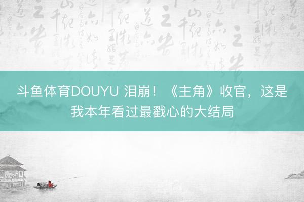 斗鱼体育DOUYU 泪崩！《主角》收官，这是我本年看过最戳心的大结局