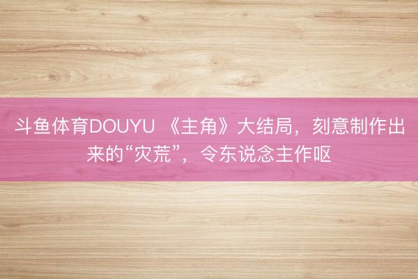 斗鱼体育DOUYU 《主角》大结局，刻意制作出来的“灾荒”，令东说念主作呕