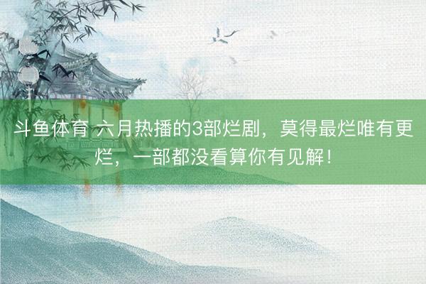 斗鱼体育 六月热播的3部烂剧，莫得最烂唯有更烂，一部都没看算你有见解！