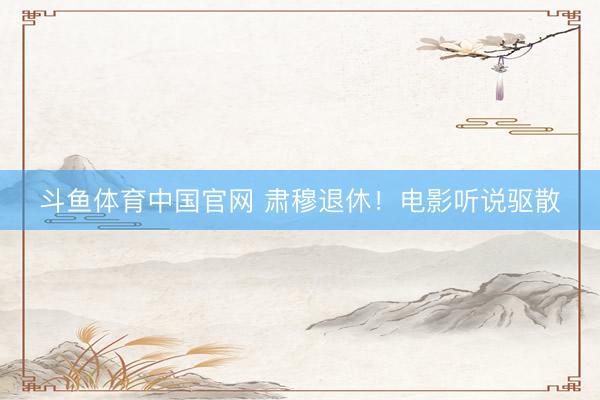 斗鱼体育中国官网 肃穆退休！电影听说驱散