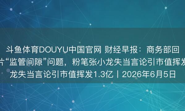 斗鱼体育DOUYU中国官网 财经早报：商务部回报好意思所谓封堵芯片“监管间隙”问题，粉笔张小龙失当言论引市值挥发1.3亿丨2026年6月5日