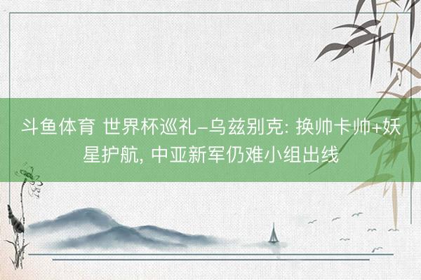 斗鱼体育 世界杯巡礼-乌兹别克: 换帅卡帅+妖星护航， 中亚新军仍难小组出线