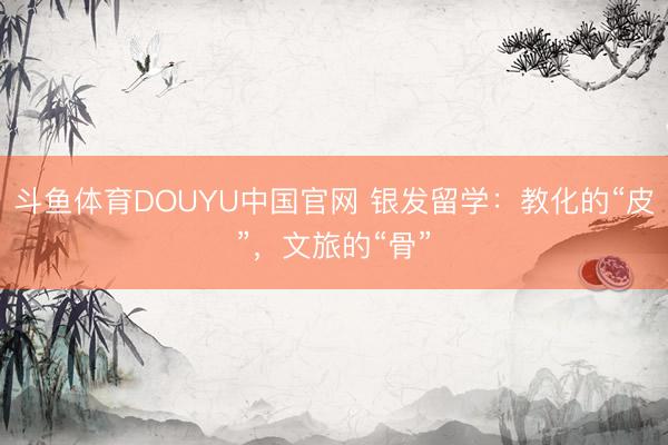 斗鱼体育DOUYU中国官网 银发留学：教化的“皮”，文旅的“骨”
