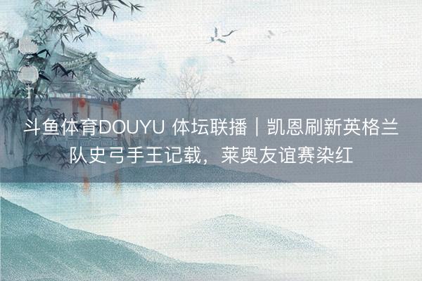 斗鱼体育DOUYU 体坛联播｜凯恩刷新英格兰队史弓手王记载，莱奥友谊赛染红