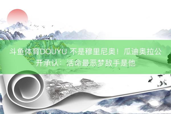 斗鱼体育DOUYU 不是穆里尼奥！瓜迪奥拉公开承认：活命最恶梦敌手是他