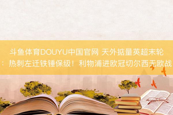 斗鱼体育DOUYU中国官网 天外掂量英超末轮：热刺左迁铁锤保级！利物浦进欧冠切尔西无欧战