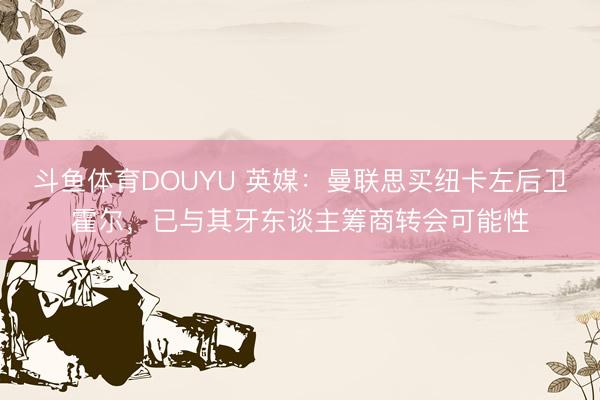 斗鱼体育DOUYU 英媒：曼联思买纽卡左后卫霍尔，已与其牙东谈主筹商转会可能性
