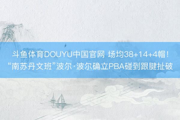斗鱼体育DOUYU中国官网 场均38+14+4帽!“南苏丹文班”波尔·波尔确立PBA碰到跟腱扯破