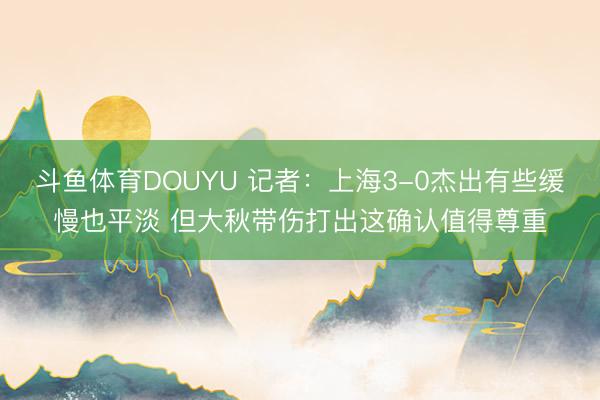 斗鱼体育DOUYU 记者：上海3-0杰出有些缓慢也平淡 但大秋带伤打出这确认值得尊重