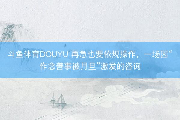 斗鱼体育DOUYU 再急也要依规操作，一场因“作念善事被月旦”激发的咨询