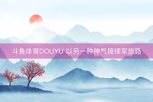 斗鱼体育DOUYU 以另一种神气接续军旅路