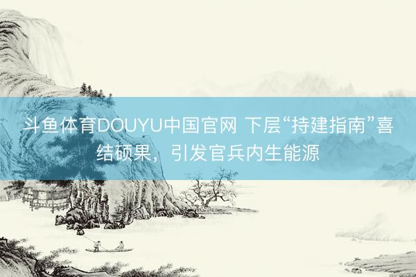 斗鱼体育DOUYU中国官网 下层“持建指南”喜结硕果，引发官兵内生能源