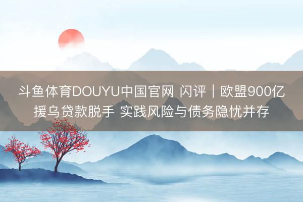 斗鱼体育DOUYU中国官网 闪评｜欧盟900亿援乌贷款脱手 实践风险与债务隐忧并存