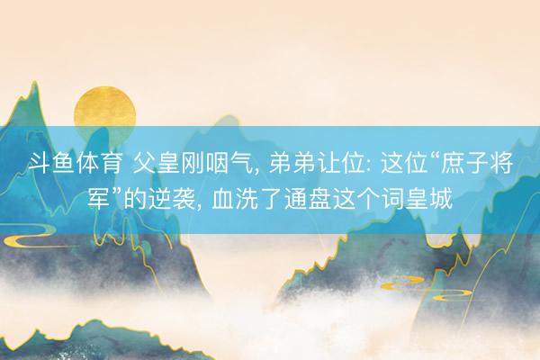 斗鱼体育 父皇刚咽气， 弟弟让位: 这位“庶子将军”的逆袭， 血洗了通盘这个词皇城