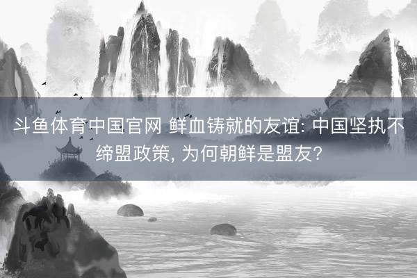斗鱼体育中国官网 鲜血铸就的友谊: 中国坚执不缔盟政策， 为何朝鲜是盟友?