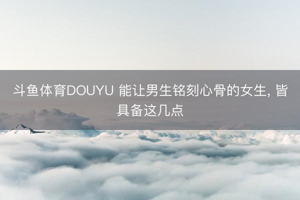 斗鱼体育DOUYU 能让男生铭刻心骨的女生， 皆具备这几点