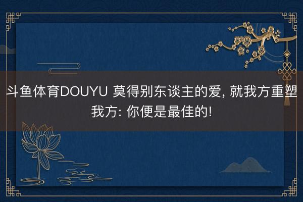 斗鱼体育DOUYU 莫得别东谈主的爱， 就我方重塑我方: 你便是最佳的!
