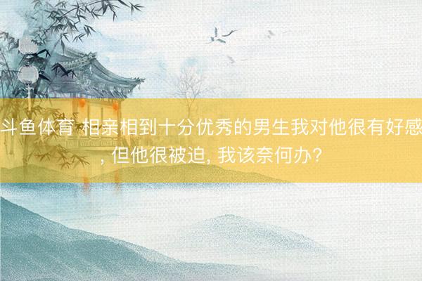 斗鱼体育 相亲相到十分优秀的男生我对他很有好感， 但他很被迫， 我该奈何办?
