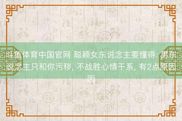 斗鱼体育中国官网 聪颖女东说念主要懂得: 男东说念主只和你污秽, 不战胜心情干系, 有2点原因