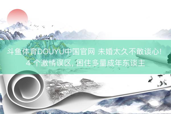 斗鱼体育DOUYU中国官网 未婚太久不敢谈心! 4 个激情误区， 困住多量成年东谈主