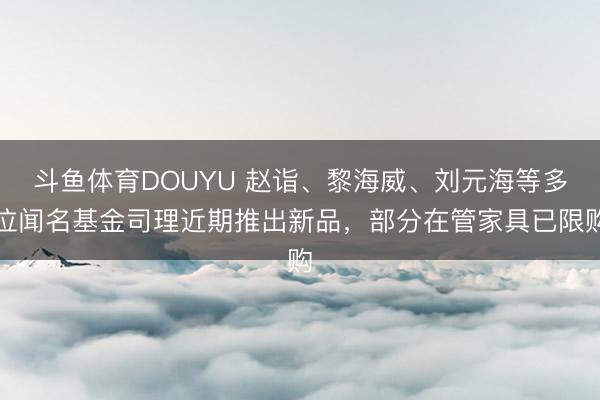 斗鱼体育DOUYU 赵诣、黎海威、刘元海等多位闻名基金司理近期推出新品,部分在管家具已限购