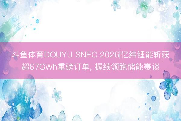 斗鱼体育DOUYU SNEC 2026|亿纬锂能斩获超67GWh重磅订单， 握续领跑储能赛谈