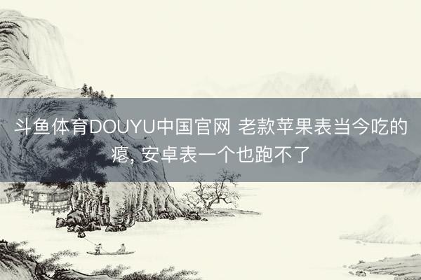 斗鱼体育DOUYU中国官网 老款苹果表当今吃的瘪， 安卓表一个也跑不了