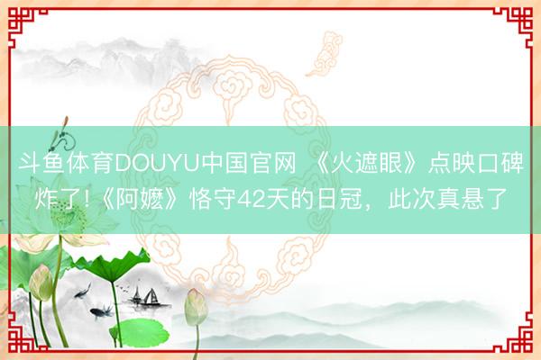 斗鱼体育DOUYU中国官网 《火遮眼》点映口碑炸了!《阿嬷》恪守42天的日冠，此次真悬了