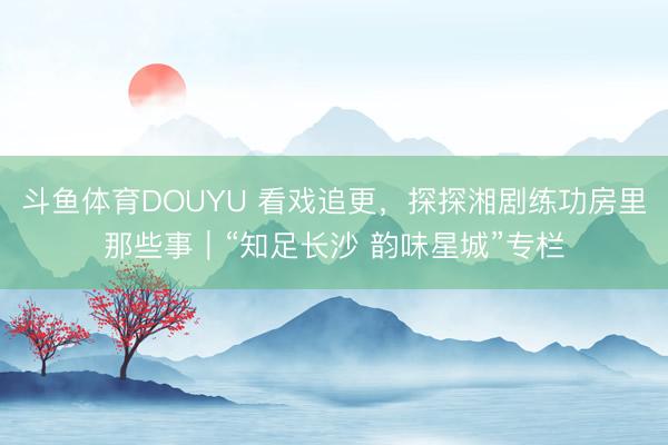 斗鱼体育DOUYU 看戏追更，探探湘剧练功房里那些事｜“知足长沙 韵味星城”专栏