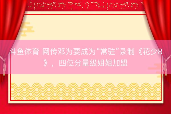斗鱼体育 网传邓为要成为“常驻”录制《花少8》，四位分量级姐姐加盟