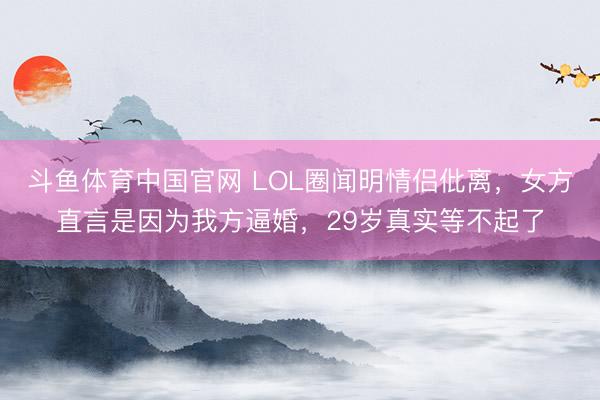 斗鱼体育中国官网 LOL圈闻明情侣仳离，女方直言是因为我方逼婚，29岁真实等不起了