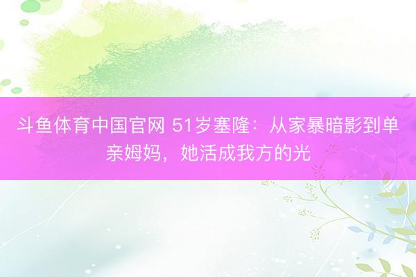 斗鱼体育中国官网 51岁塞隆：从家暴暗影到单亲姆妈，她活成我方的光