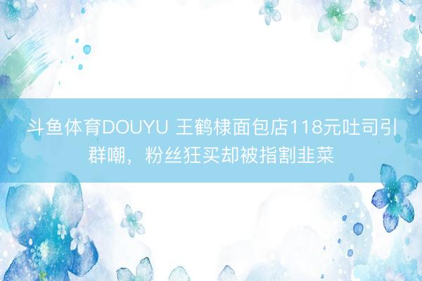 斗鱼体育DOUYU 王鹤棣面包店118元吐司引群嘲，粉丝狂买却被指割韭菜