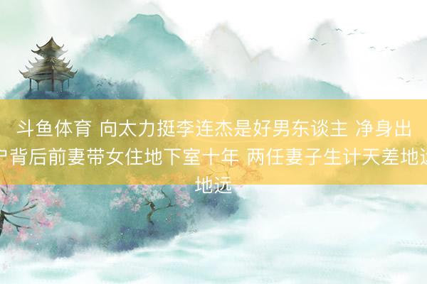 斗鱼体育 向太力挺李连杰是好男东谈主 净身出户背后前妻带女住地下室十年 两任妻子生计天差地远