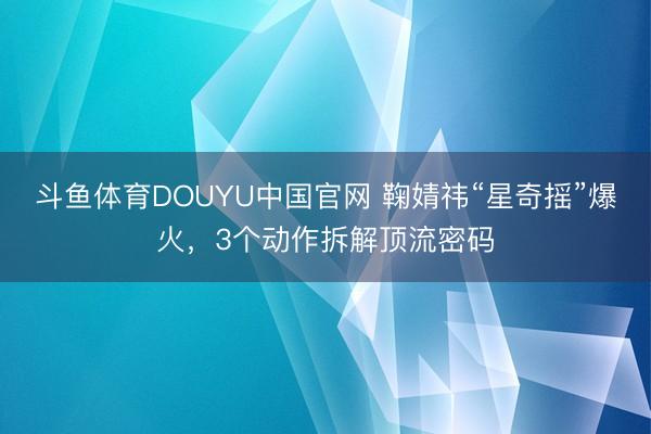 斗鱼体育DOUYU中国官网 鞠婧祎“星奇摇”爆火,3个动作拆解顶流密码