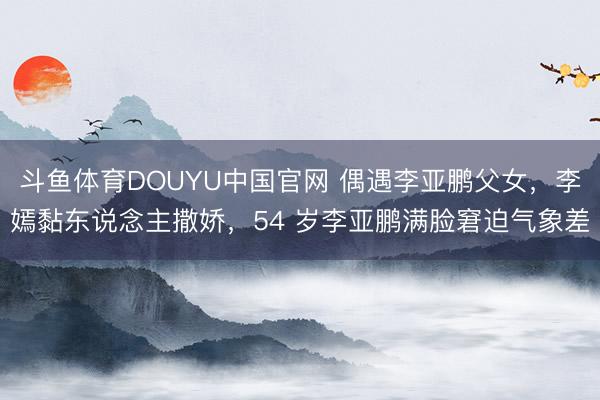 斗鱼体育DOUYU中国官网 偶遇李亚鹏父女，李嫣黏东说念主撒娇，54 岁李亚鹏满脸窘迫气象差
