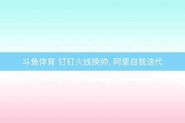 斗鱼体育 钉钉火线换帅， 阿里自我迭代