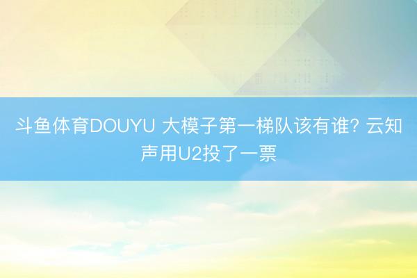 斗鱼体育DOUYU 大模子第一梯队该有谁? 云知声用U2投了一票