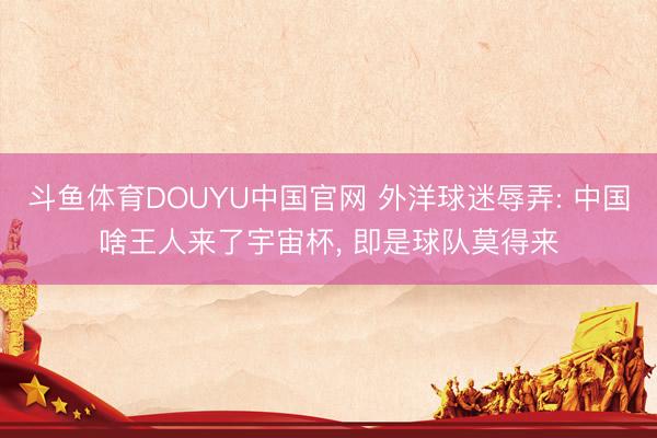斗鱼体育DOUYU中国官网 外洋球迷辱弄: 中国啥王人来了宇宙杯, 即是球队莫得来