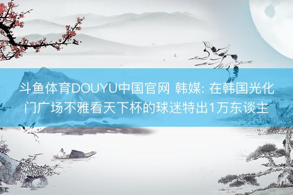 斗鱼体育DOUYU中国官网 韩媒: 在韩国光化门广场不雅看天下杯的球迷特出1万东谈主