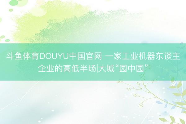 斗鱼体育DOUYU中国官网 一家工业机器东谈主企业的高低半场|大城“园中园”