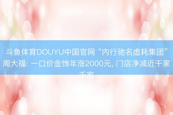 斗鱼体育DOUYU中国官网 “内行驰名虚耗集团”周大福: 一口价金饰年涨2000元， 门店净减近千家