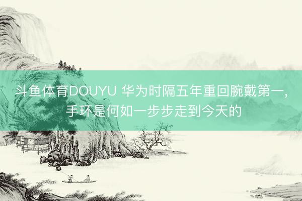 斗鱼体育DOUYU 华为时隔五年重回腕戴第一， 手环是何如一步步走到今天的