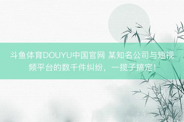 斗鱼体育DOUYU中国官网 某知名公司与短视频平台的数千件纠纷，一揽子搞定！