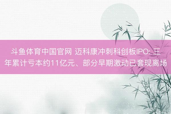 斗鱼体育中国官网 迈科康冲刺科创板IPO: 三年累计亏本约11亿元、部分早期激动已套现离场