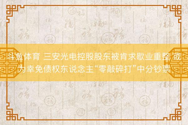 斗鱼体育 三安光电控股股东被肯求歇业重整 或为幸免债权东说念主“零敲碎打”中分钞票