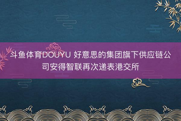 斗鱼体育DOUYU 好意思的集团旗下供应链公司安得智联再次递表港交所