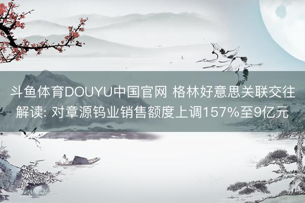 斗鱼体育DOUYU中国官网 格林好意思关联交往解读: 对章源钨业销售额度上调157%至9亿元