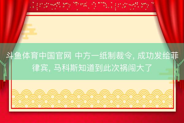 斗鱼体育中国官网 中方一纸制裁令， 成功发给菲律宾， 马科斯知道到此次祸闯大了