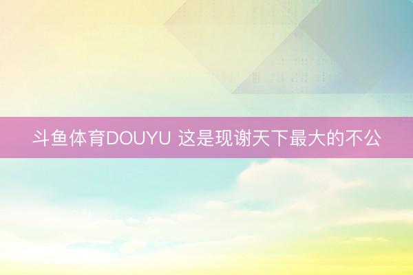 斗鱼体育DOUYU 这是现谢天下最大的不公